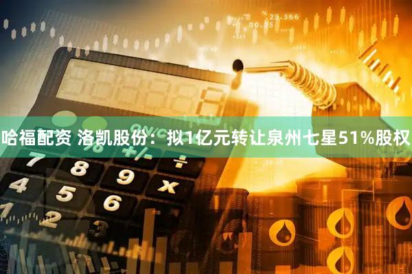 哈福配资 洛凯股份：拟1亿元转让泉州七星51%股权