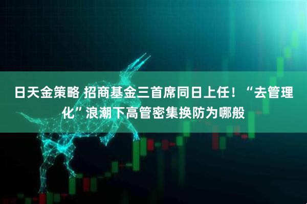 日天金策略 招商基金三首席同日上任！“去管理化”浪潮下高管密集换防为哪般