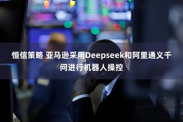 恒信策略 亚马逊采用Deepseek和阿里通义千问进行机器人操控