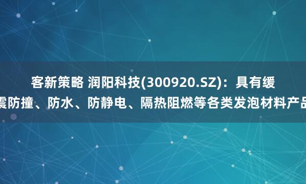 客新策略 润阳科技(300920.SZ)：具有缓震防撞、防水、防静电、隔热阻燃等各类发泡材料产品
