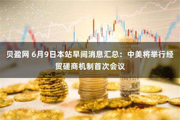 贝盈网 6月9日本站早间消息汇总：中美将举行经贸磋商机制首次会议