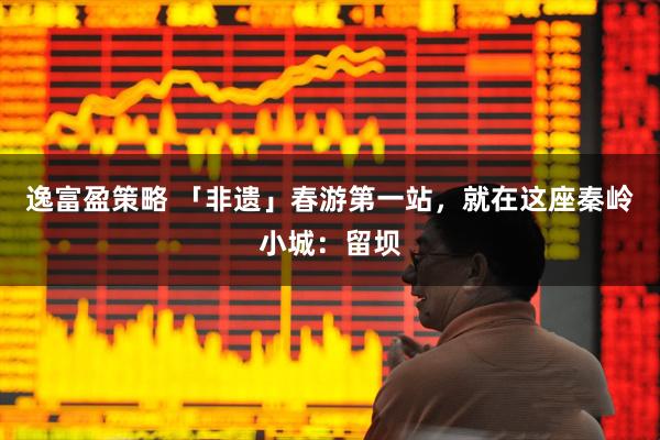 逸富盈策略 「非遗」春游第一站，就在这座秦岭小城：留坝