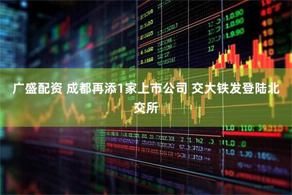 广盛配资 成都再添1家上市公司 交大铁发登陆北交所