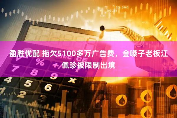 盈胜优配 拖欠5100多万广告费，金嗓子老板江佩珍被限制出境
