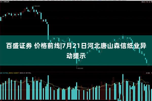 百盛证券 价格前线|7月21日河北唐山森信纸业异动提示