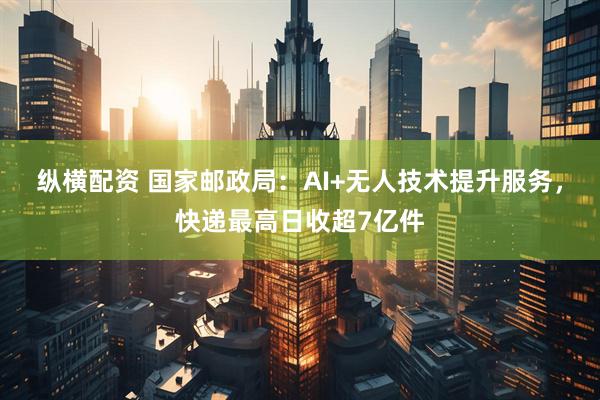 纵横配资 国家邮政局：AI+无人技术提升服务，快递最高日收超7亿件