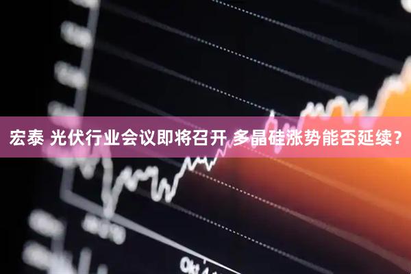 宏泰 光伏行业会议即将召开 多晶硅涨势能否延续？