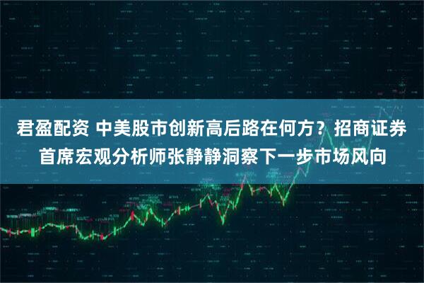 君盈配资 中美股市创新高后路在何方？招商证券首席宏观分析师张静静洞察下一步市场风向