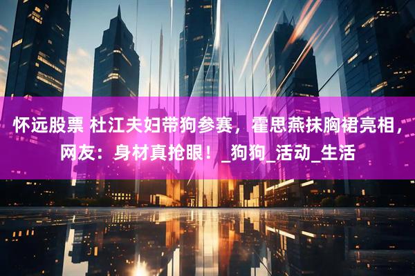 怀远股票 杜江夫妇带狗参赛，霍思燕抹胸裙亮相，网友：身材真抢眼！_狗狗_活动_生活