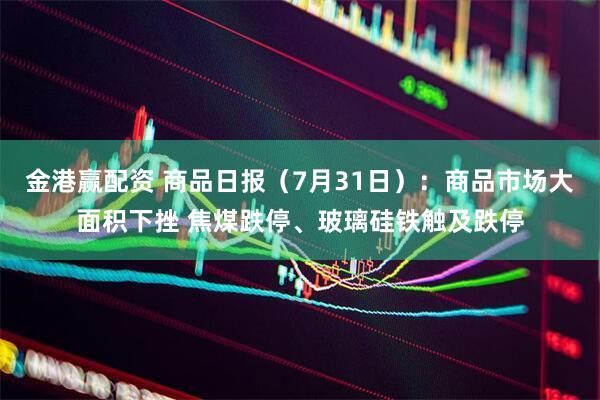 金港赢配资 商品日报（7月31日）：商品市场大面积下挫 焦煤跌停、玻璃硅铁触及跌停