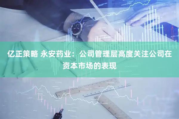 亿正策略 永安药业：公司管理层高度关注公司在资本市场的表现