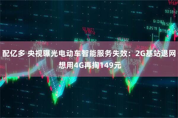 配亿多 央视曝光电动车智能服务失效：2G基站退网 想用4G再掏149元
