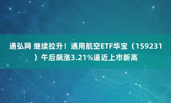 通弘网 继续拉升！通用航空ETF华宝（159231）午后飙涨3.21%逼近上市新高