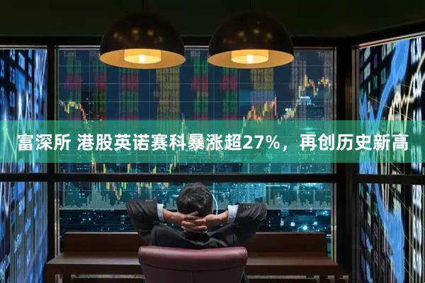 富深所 港股英诺赛科暴涨超27%，再创历史新高