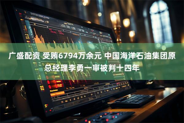 广盛配资 受贿6794万余元 中国海洋石油集团原总经理李勇一审被判十四年