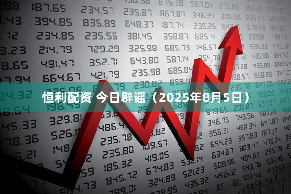 恒利配资 今日辟谣（2025年8月5日）
