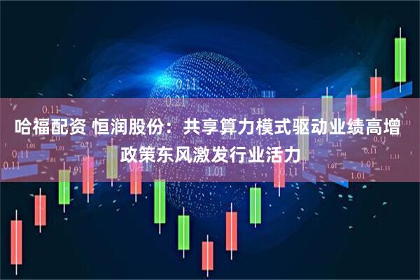 哈福配资 恒润股份：共享算力模式驱动业绩高增 政策东风激发行业活力