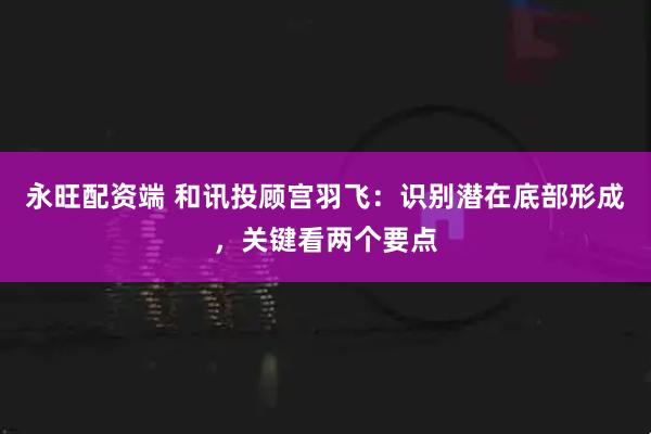 永旺配资端 和讯投顾宫羽飞：识别潜在底部形成，关键看两个要点