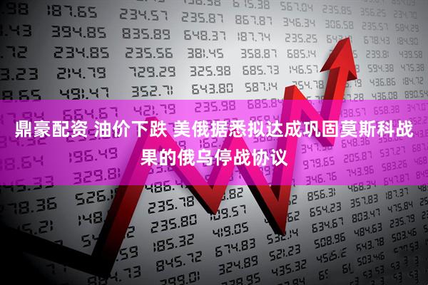 鼎豪配资 油价下跌 美俄据悉拟达成巩固莫斯科战果的俄乌停战协议