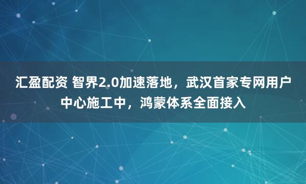 汇盈配资 智界2.0加速落地，武汉首家专网用户中心施工中，鸿蒙体系全面接入