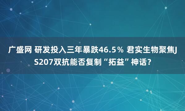 广盛网 研发投入三年暴跌46.5％ 君实生物聚焦JS207双抗能否复制“拓益”神话？
