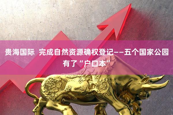 贵海国际  完成自然资源确权登记——五个国家公园有了“户口本”