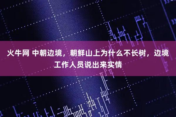 火牛网 中朝边境，朝鲜山上为什么不长树，边境工作人员说出来实情