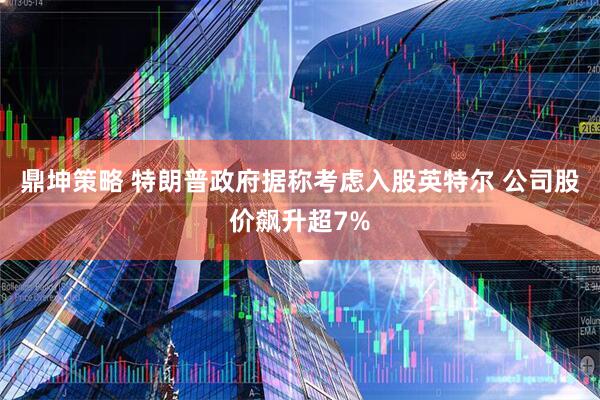 鼎坤策略 特朗普政府据称考虑入股英特尔 公司股价飙升超7%