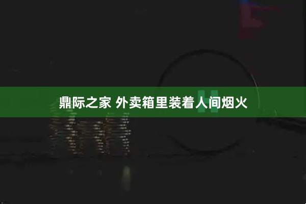 鼎际之家 外卖箱里装着人间烟火