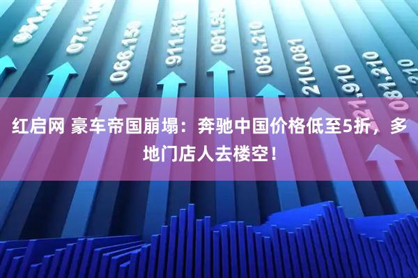 红启网 豪车帝国崩塌：奔驰中国价格低至5折，多地门店人去楼空！