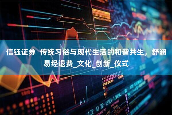 信钰证券  传统习俗与现代生活的和谐共生，舒涵易经退费_文化_创新_仪式