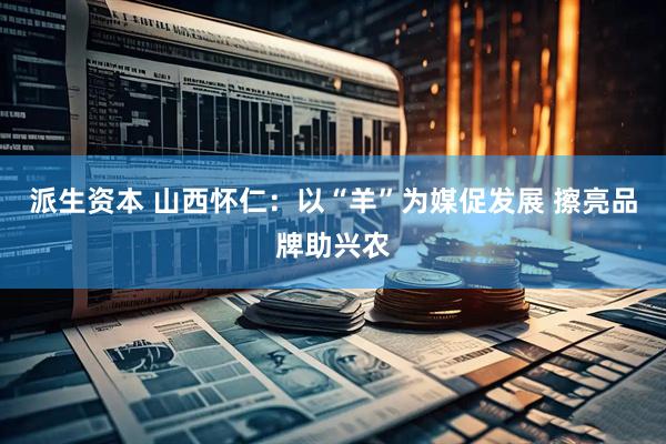 派生资本 山西怀仁：以“羊”为媒促发展 擦亮品牌助兴农