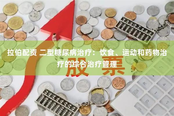 拉伯配资 二型糖尿病治疗：饮食、运动和药物治疗的综合治疗管理