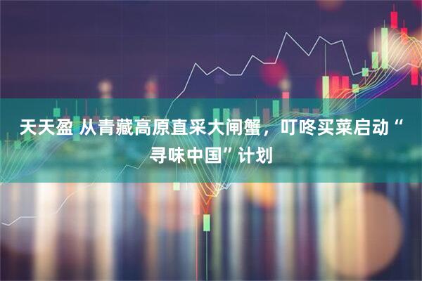 天天盈 从青藏高原直采大闸蟹，叮咚买菜启动“寻味中国”计划