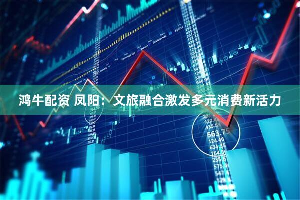 鸿牛配资 凤阳：文旅融合激发多元消费新活力