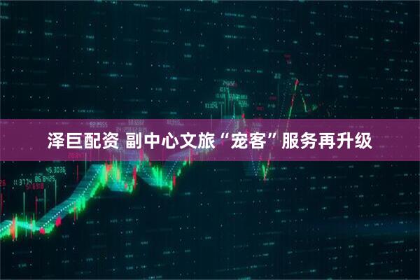 泽巨配资 副中心文旅“宠客”服务再升级
