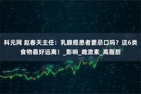 科元网 赵春天主任：乳腺癌患者要忌口吗？这6类食物最好远离！_影响_雌激素_高脂肪