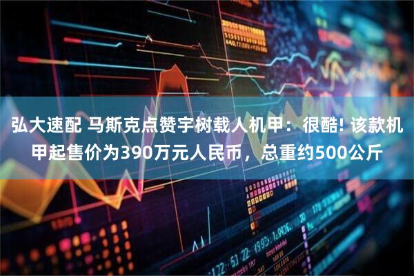 弘大速配 马斯克点赞宇树载人机甲：很酷! 该款机甲起售价为390万元人民币，总重约500公斤