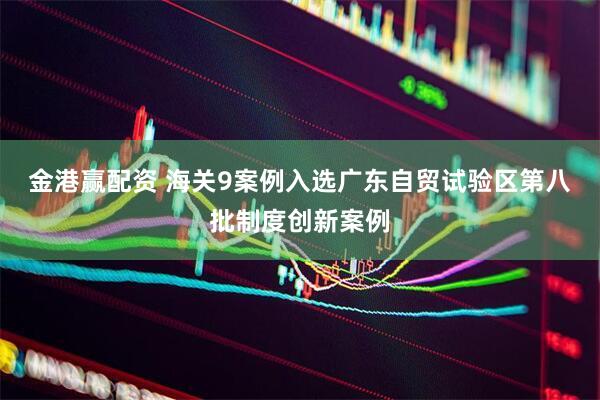 金港赢配资 海关9案例入选广东自贸试验区第八批制度创新案例